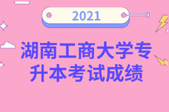 2021年湖南工商大学专升本考试成绩公布！