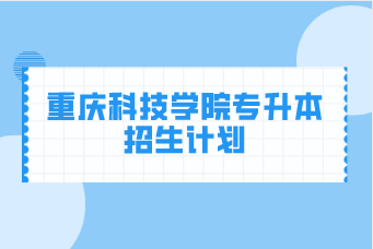 重庆科技学院专升本2020-2021年招生计划汇总