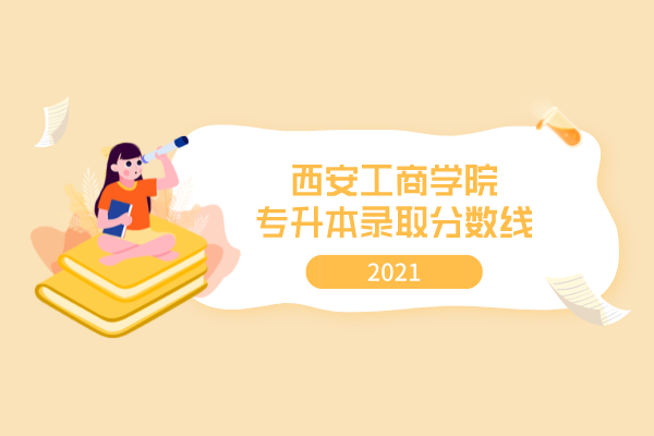 2021年西安工商學院專升本錄取分數(shù)線是什么？