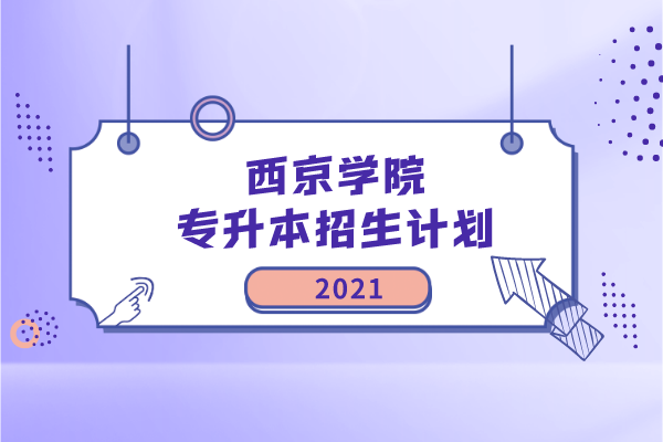 2021年西京学院专升本招生计划是什么？